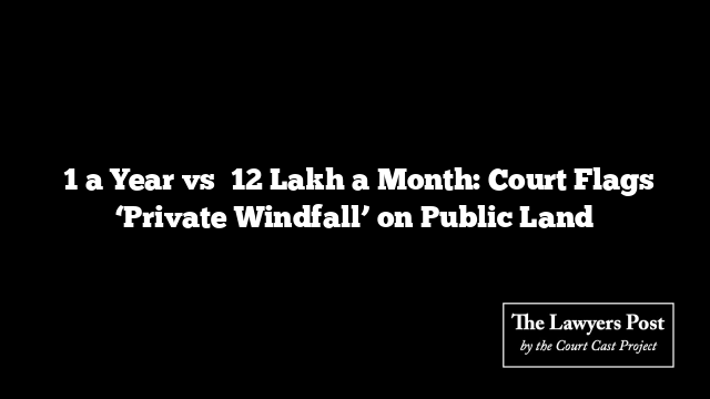 ₹1 a Year vs ₹12 Lakh a Month: Court Flags ‘Private Windfall’ on Public Land