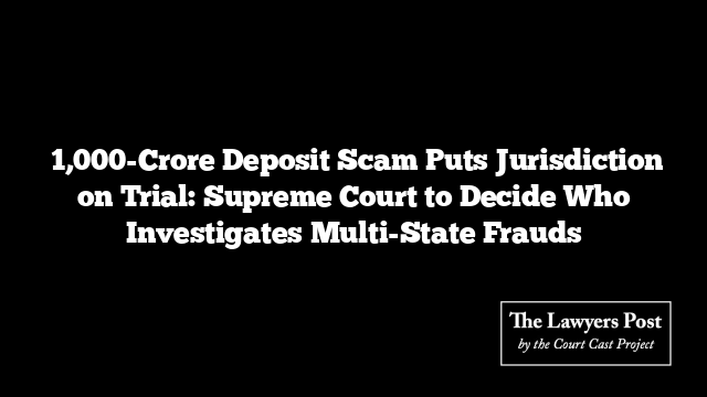 ₹1,000-Crore Deposit Scam Puts Jurisdiction on Trial: Supreme Court to Decide Who Investigates Multi-State Frauds