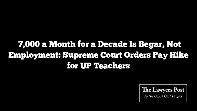 ₹7,000 a Month for a Decade Is Begar, Not Employment: Supreme Court Orders Pay Hike for UP Teachers