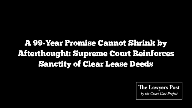 A 99-Year Promise Cannot Shrink by Afterthought: Supreme Court Reinforces Sanctity of Clear Lease Deeds