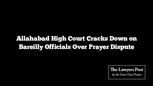 Allahabad High Court Cracks Down on Bareilly Officials Over Prayer Dispute