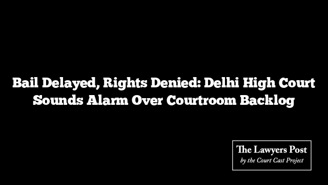 Bail Delayed, Rights Denied: Delhi High Court Sounds Alarm Over Courtroom Backlog