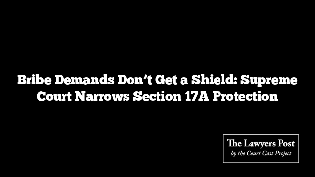 Bribe Demands Don’t Get a Shield: Supreme Court Narrows Section 17A Protection