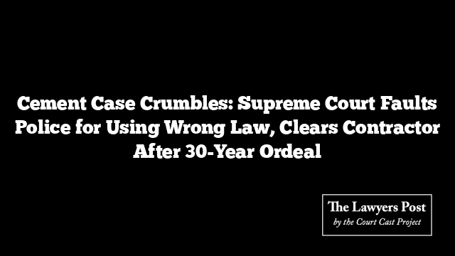 Cement Case Crumbles: Supreme Court Faults Police for Using Wrong Law, Clears Contractor After 30-Year Ordeal