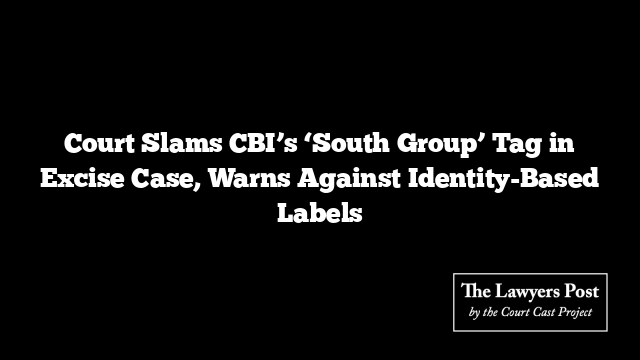 Court Slams CBI’s ‘South Group’ Tag in Excise Case, Warns Against Identity-Based Labels