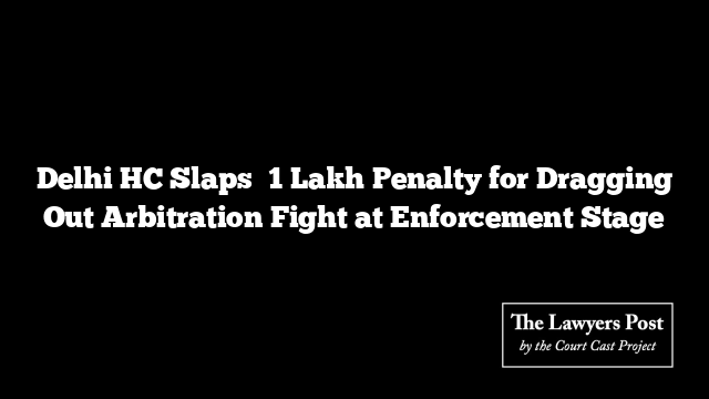 Delhi HC Slaps ₹1 Lakh Penalty for Dragging Out Arbitration Fight at Enforcement Stage