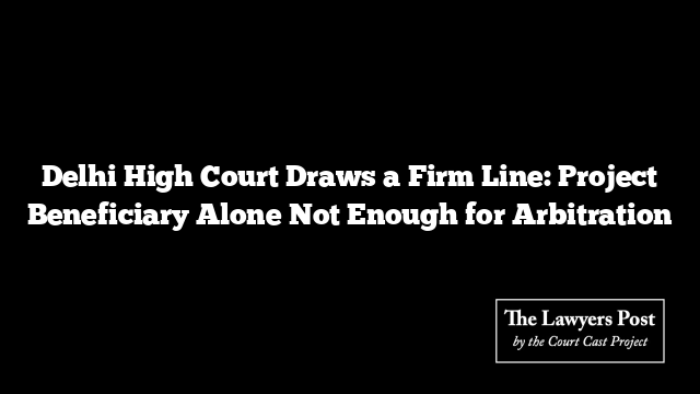 Delhi High Court Draws a Firm Line: Project Beneficiary Alone Not Enough for Arbitration