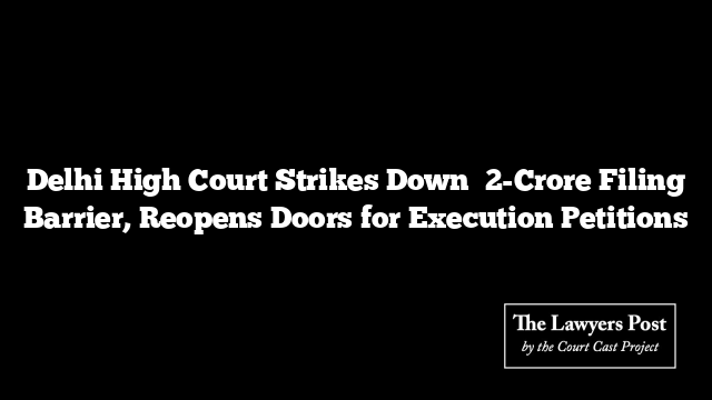 Delhi High Court Strikes Down ₹2-Crore Filing Barrier, Reopens Doors for Execution Petitions