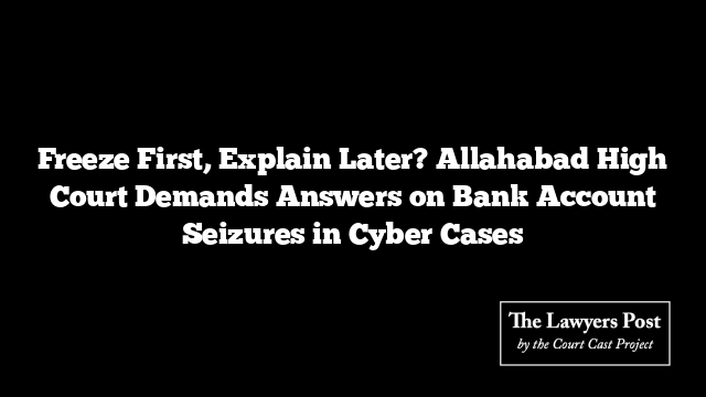 Freeze First, Explain Later? Allahabad High Court Demands Answers on Bank Account Seizures in Cyber Cases