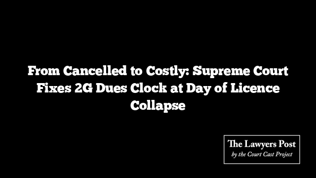 From Cancelled to Costly: Supreme Court Fixes 2G Dues Clock at Day of Licence Collapse