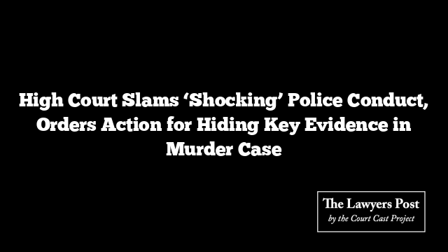 High Court Slams ‘Shocking’ Police Conduct, Orders Action for Hiding Key Evidence in Murder Case