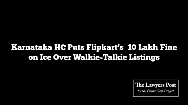 Karnataka HC Puts Flipkart’s ₹10 Lakh Fine on Ice Over Walkie-Talkie Listings