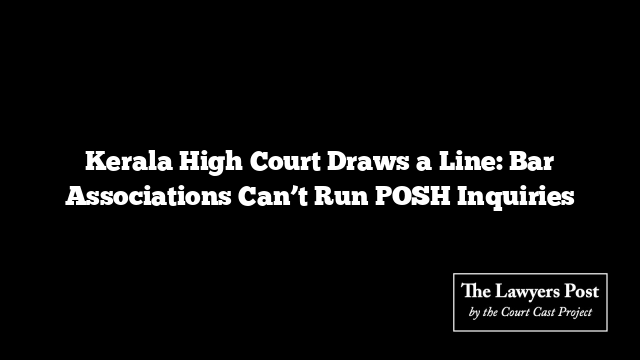 Kerala High Court Draws a Line: Bar Associations Can’t Run POSH Inquiries