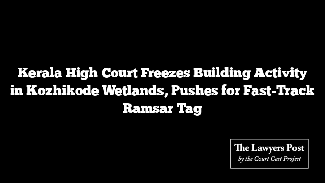 Kerala High Court Freezes Building Activity in Kozhikode Wetlands, Pushes for Fast-Track Ramsar Tag