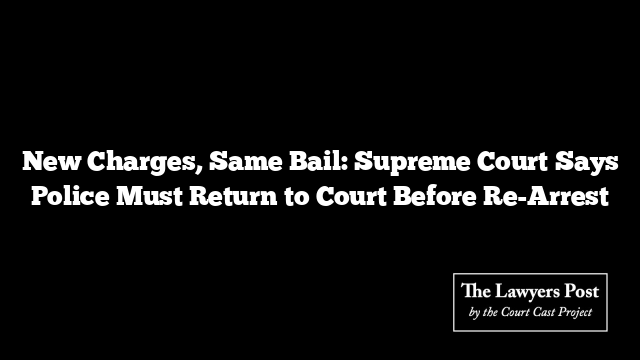 New Charges, Same Bail: Supreme Court Says Police Must Return to Court Before Re-Arrest