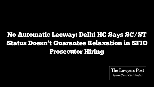 No Automatic Leeway: Delhi HC Says SC/ST Status Doesn’t Guarantee Relaxation in SFIO Prosecutor Hiring