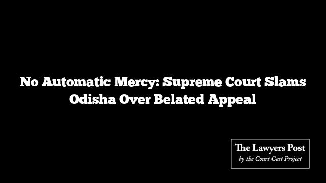 No Automatic Mercy: Supreme Court Slams Odisha Over Belated Appeal