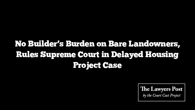No Builder’s Burden on Bare Landowners, Rules Supreme Court in Delayed Housing Project Case
