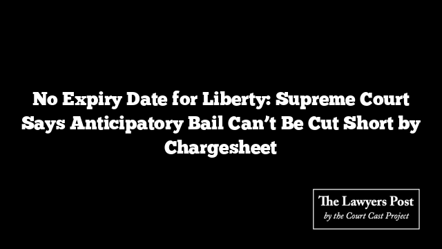 No Expiry Date for Liberty: Supreme Court Says Anticipatory Bail Can’t Be Cut Short by Chargesheet