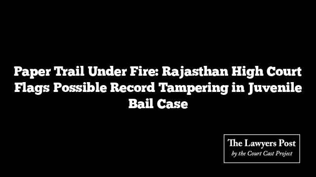 Paper Trail Under Fire: Rajasthan High Court Flags Possible Record Tampering in Juvenile Bail Case