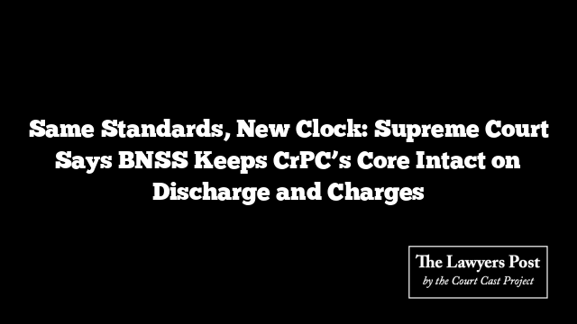Same Standards, New Clock: Supreme Court Says BNSS Keeps CrPC’s Core Intact on Discharge and Charges
