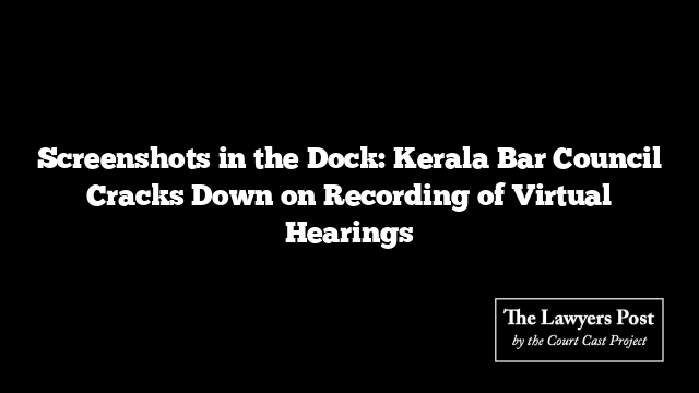 Screenshots in the Dock: Kerala Bar Council Cracks Down on Recording of Virtual Hearings