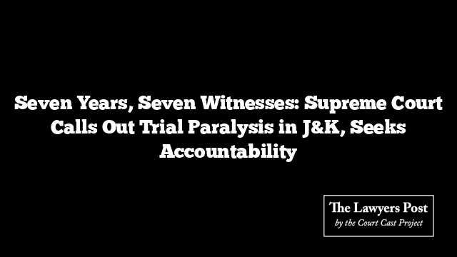 Seven Years, Seven Witnesses: Supreme Court Calls Out Trial Paralysis in J&K, Seeks Accountability