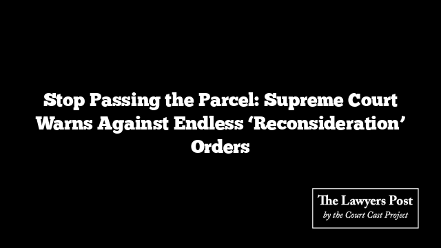 Stop Passing the Parcel: Supreme Court Warns Against Endless ‘Reconsideration’ Orders