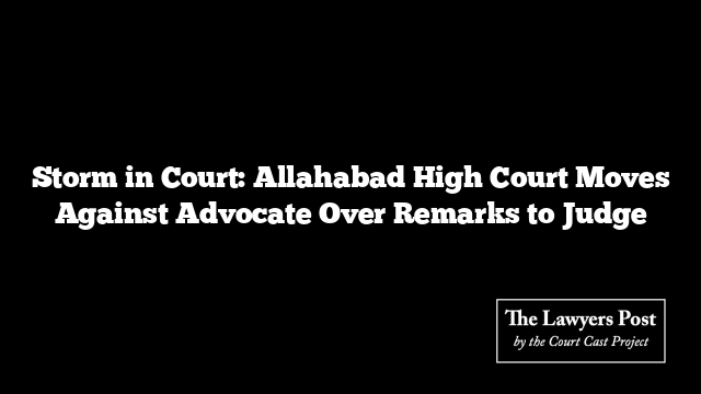 Storm in Court: Allahabad High Court Moves Against Advocate Over Remarks to Judge