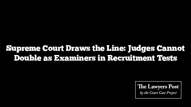 Supreme Court Draws the Line: Judges Cannot Double as Examiners in Recruitment Tests
