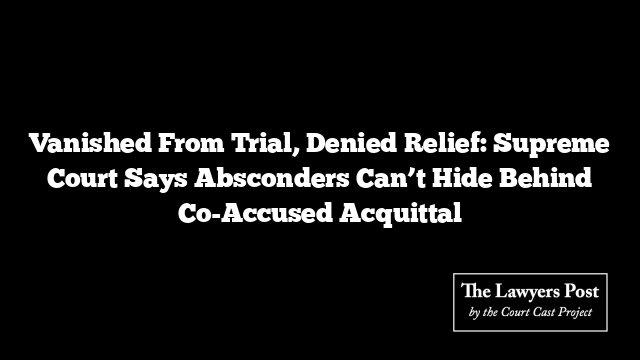 Vanished From Trial, Denied Relief: Supreme Court Says Absconders Can’t Hide Behind Co-Accused Acquittal