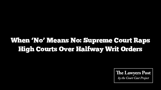 When ‘No’ Means No: Supreme Court Raps High Courts Over Halfway Writ Orders