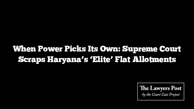 When Power Picks Its Own: Supreme Court Scraps Haryana’s ‘Elite’ Flat Allotments