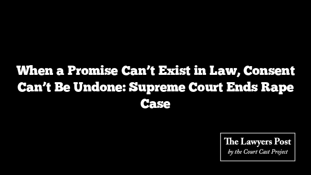 When a Promise Can’t Exist in Law, Consent Can’t Be Undone: Supreme Court Ends Rape Case