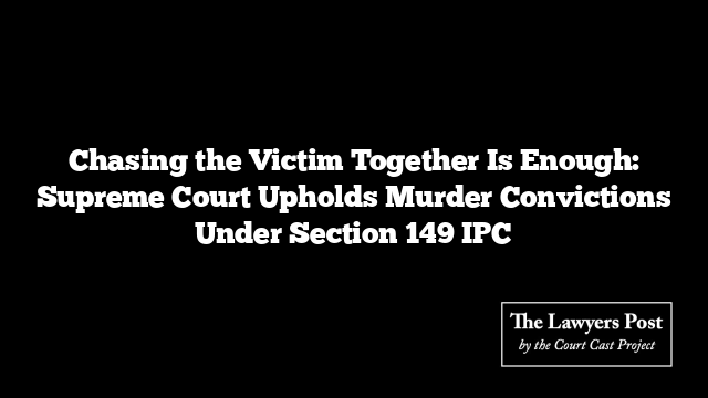 Chasing the Victim Together Is Enough: Supreme Court Upholds Murder Convictions Under Section 149 IPC