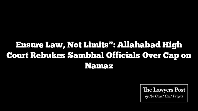Ensure Law, Not Limits”: Allahabad High Court Rebukes Sambhal Officials Over Cap on Namaz