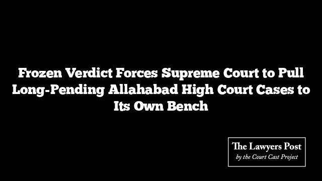 Frozen Verdict Forces Supreme Court to Pull Long-Pending Allahabad High Court Cases to Its Own Bench