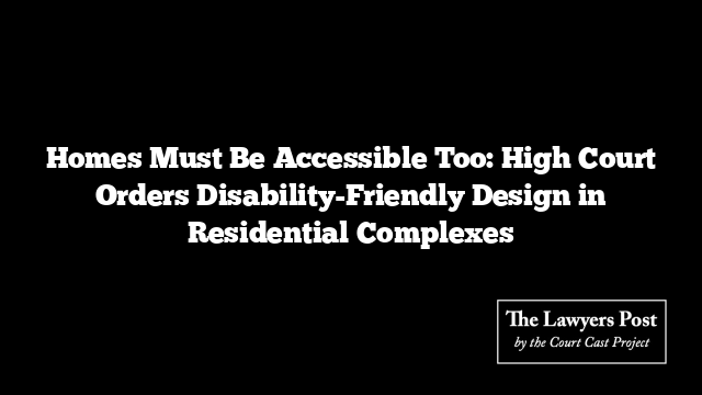 Homes Must Be Accessible Too: High Court Orders Disability-Friendly Design in Residential Complexes