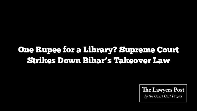 One Rupee for a Library? Supreme Court Strikes Down Bihar’s Takeover Law