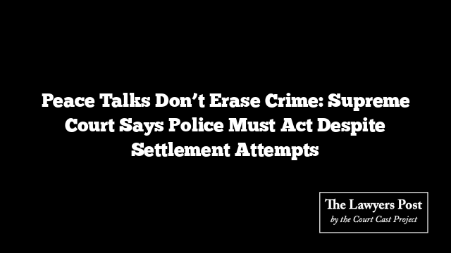 Peace Talks Don’t Erase Crime: Supreme Court Says Police Must Act Despite Settlement Attempts