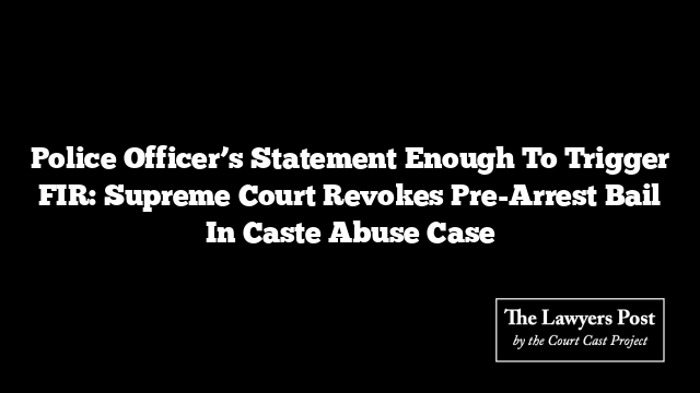 Police Officer’s Statement Enough To Trigger FIR: Supreme Court Revokes Pre-Arrest Bail In Caste Abuse Case