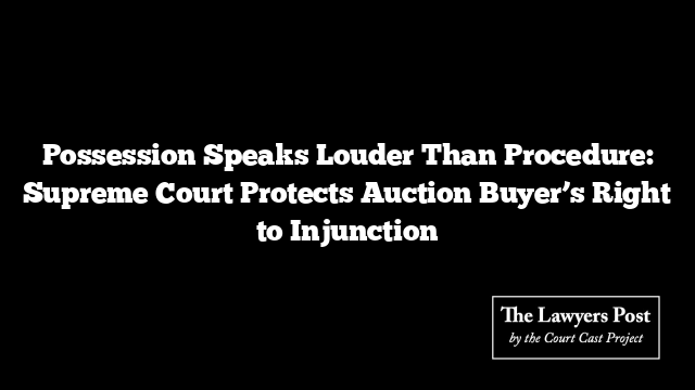 Possession Speaks Louder Than Procedure: Supreme Court Protects Auction Buyer’s Right to Injunction