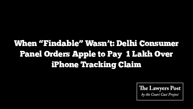 When “Findable” Wasn’t: Delhi Consumer Panel Orders Apple to Pay ₹1 Lakh Over iPhone Tracking Claim