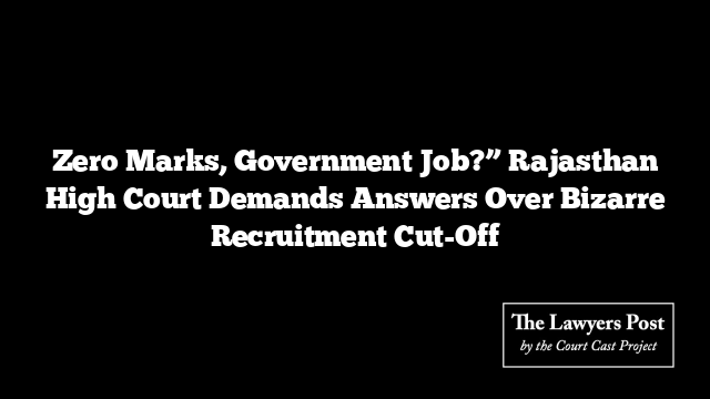 Zero Marks, Government Job?” Rajasthan High Court Demands Answers Over Bizarre Recruitment Cut-Off
