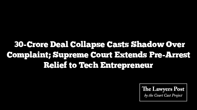 ₹30-Crore Deal Collapse Casts Shadow Over Complaint; Supreme Court Extends Pre-Arrest Relief to Tech Entrepreneur