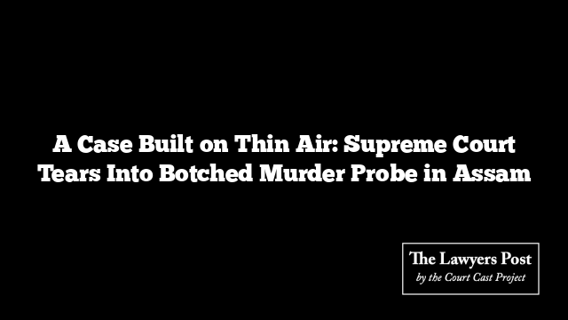A Case Built on Thin Air: Supreme Court Tears Into Botched Murder Probe in Assam