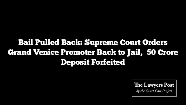Bail Pulled Back: Supreme Court Orders Grand Venice Promoter Back to Jail, ₹50 Crore Deposit Forfeited