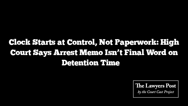 Clock Starts at Control, Not Paperwork: High Court Says Arrest Memo Isn’t Final Word on Detention Time ⏱️