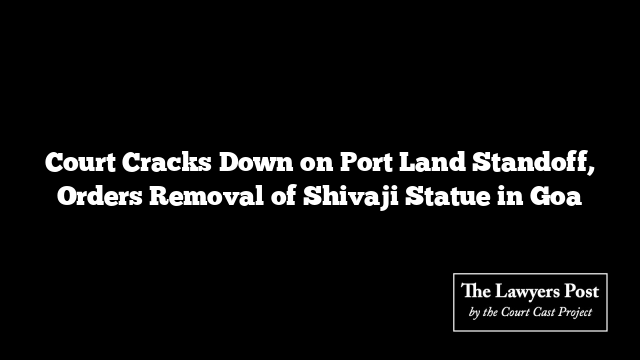 Court Cracks Down on Port Land Standoff, Orders Removal of Shivaji Statue in Goa