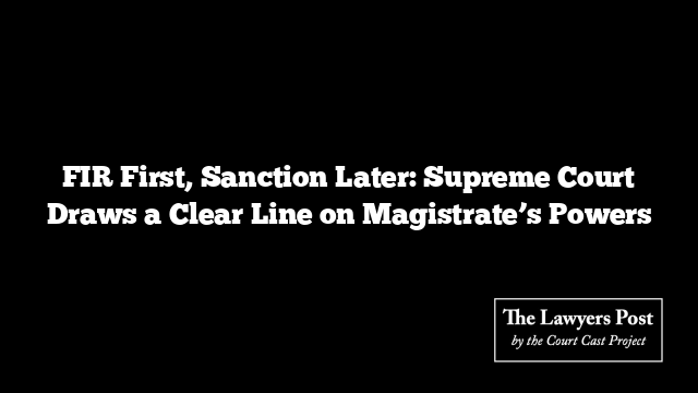 FIR First, Sanction Later: Supreme Court Draws a Clear Line on Magistrate’s Powers